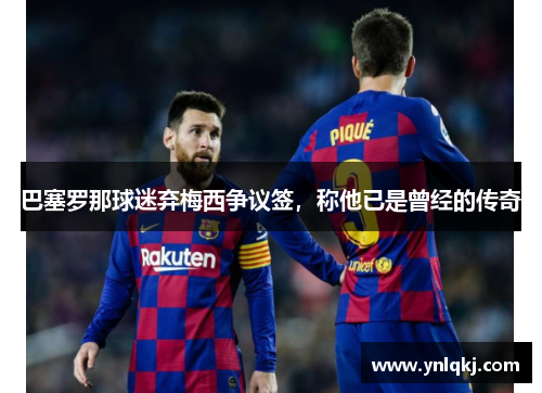 巴塞罗那球迷弃梅西争议签，称他已是曾经的传奇
