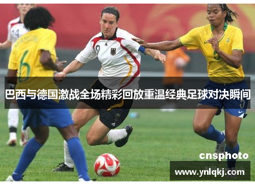 巴西与德国激战全场精彩回放重温经典足球对决瞬间