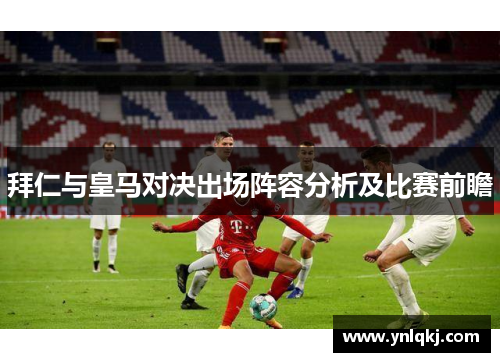 拜仁与皇马对决出场阵容分析及比赛前瞻
