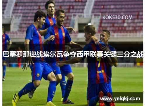 巴塞罗那迎战埃尔瓦争夺西甲联赛关键三分之战